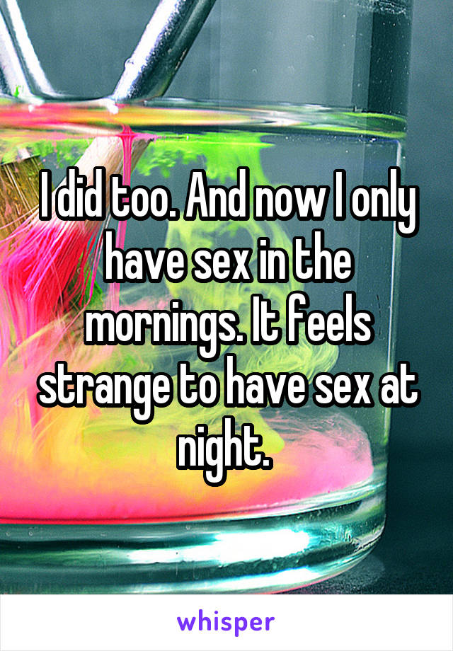 I did too. And now I only have sex in the mornings. It feels strange to have sex at night. 