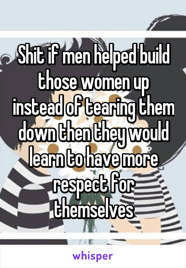 Shit if men helped build those women up instead of tearing them down then they would learn to have more respect for themselves