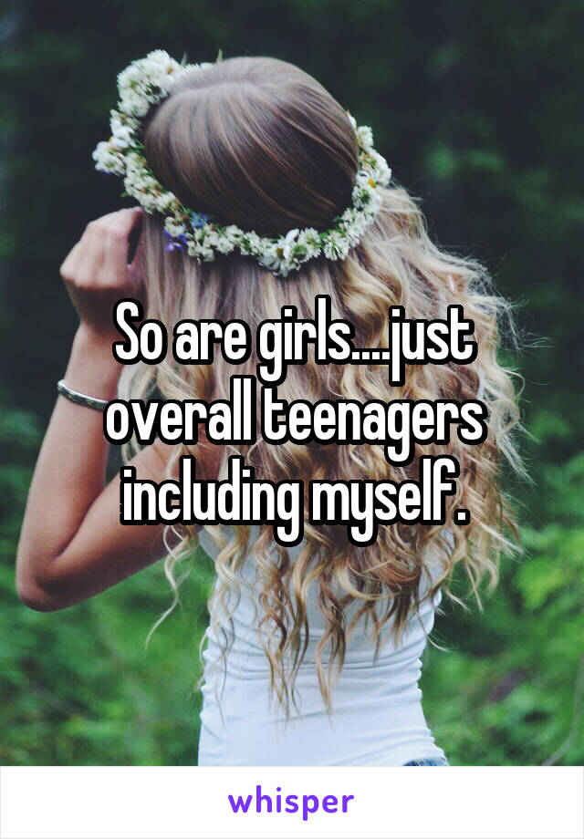 So are girls....just overall teenagers including myself.