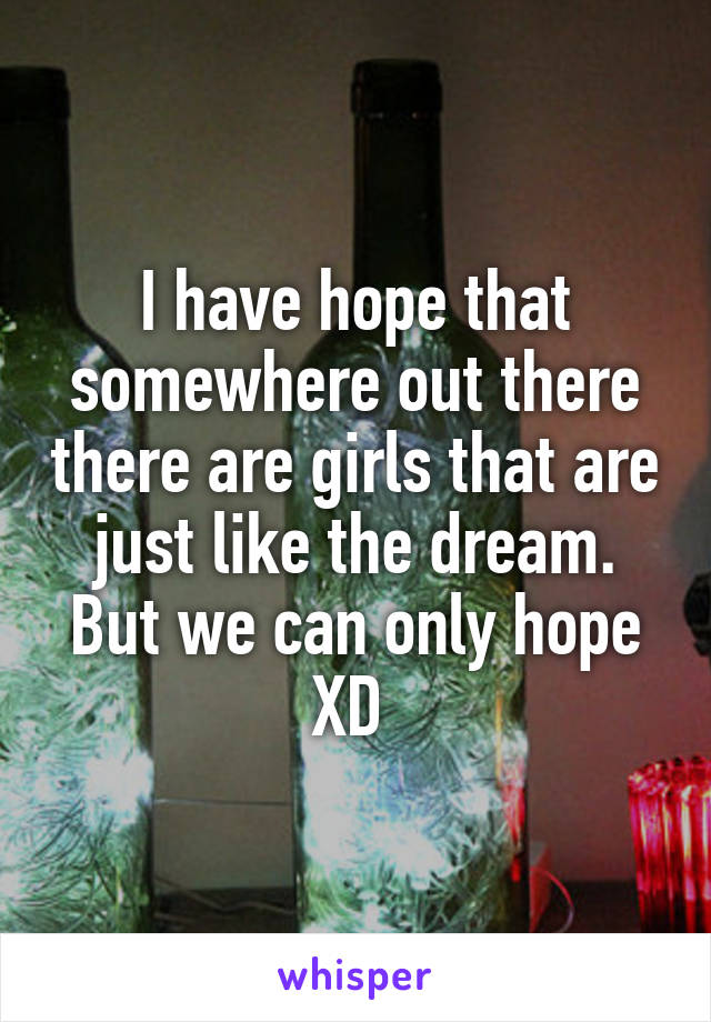 I have hope that somewhere out there there are girls that are just like the dream. But we can only hope XD 