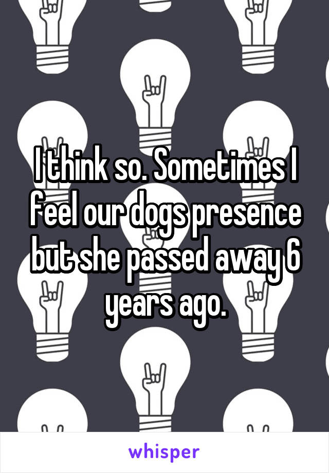 I think so. Sometimes I feel our dogs presence but she passed away 6 years ago.