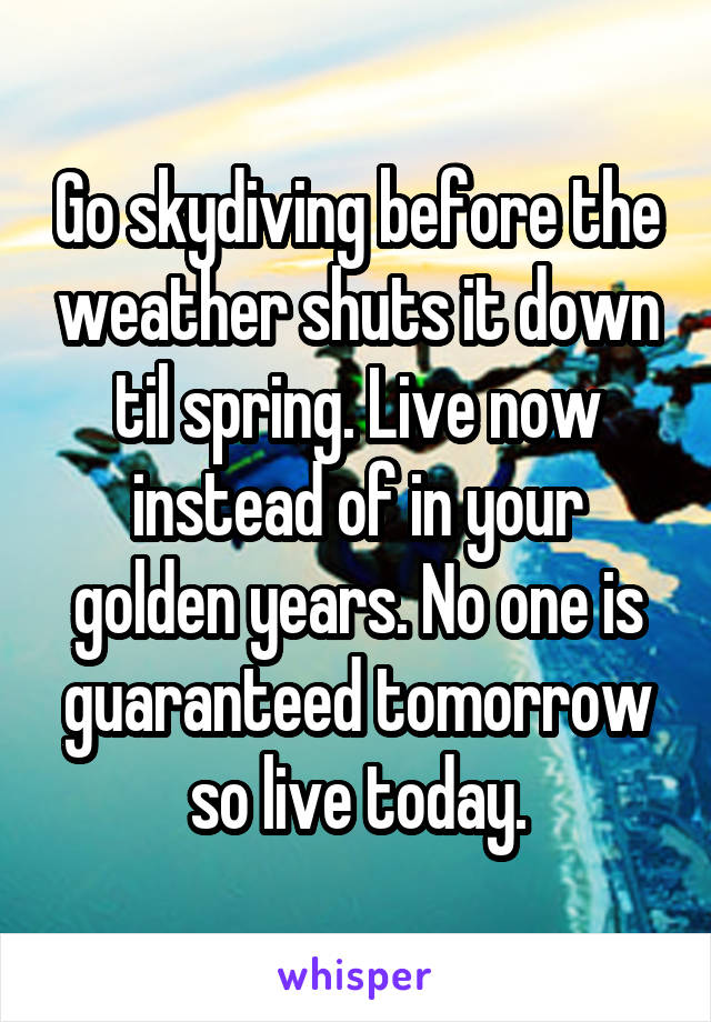 Go skydiving before the weather shuts it down til spring. Live now instead of in your golden years. No one is guaranteed tomorrow so live today.