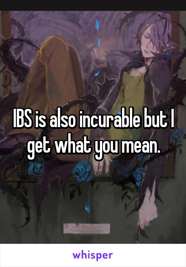 IBS is also incurable but I get what you mean.