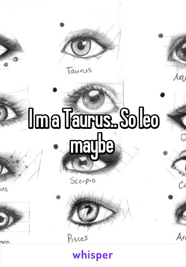 I m a Taurus.. So leo maybe 