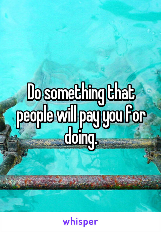 Do something that people will pay you for doing.