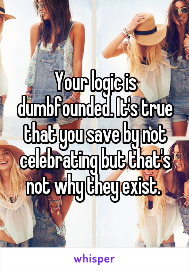 Your logic is dumbfounded. It's true that you save by not celebrating but that's not why they exist. 