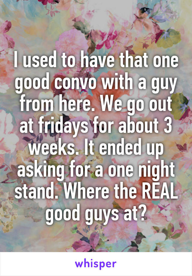 I used to have that one good convo with a guy from here. We go out at fridays for about 3 weeks. It ended up asking for a one night stand. Where the REAL good guys at?