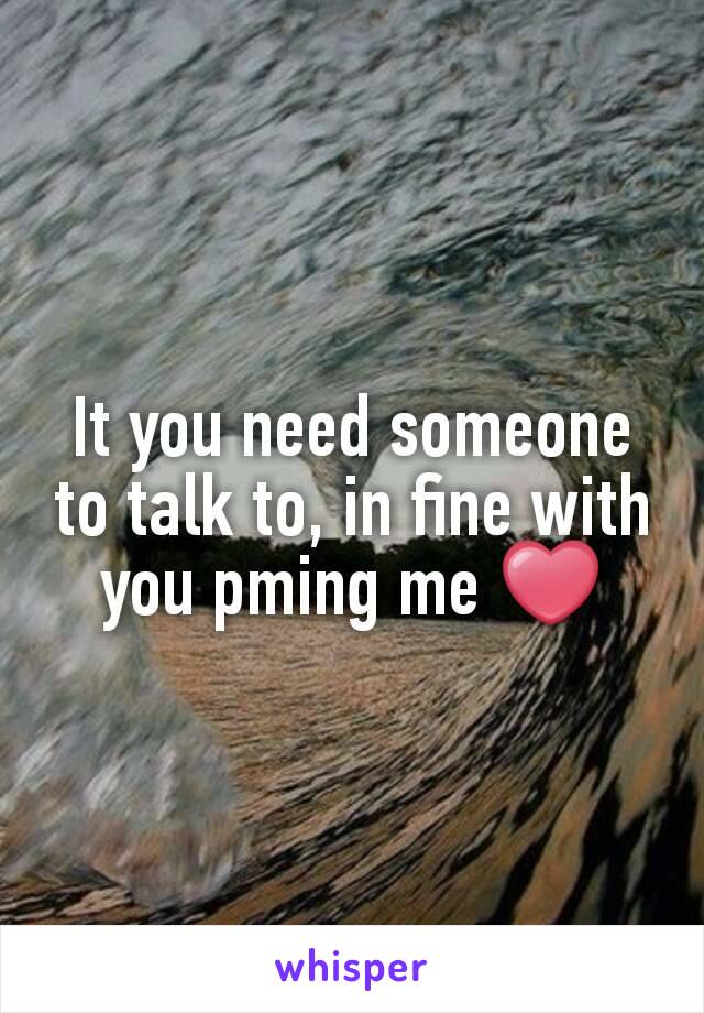 It you need someone to talk to, in fine with you pming me ❤