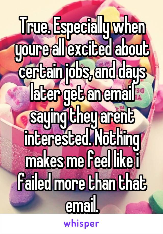 True. Especially when youre all excited about certain jobs, and days later get an email saying they arent interested. Nothing makes me feel like i failed more than that email.