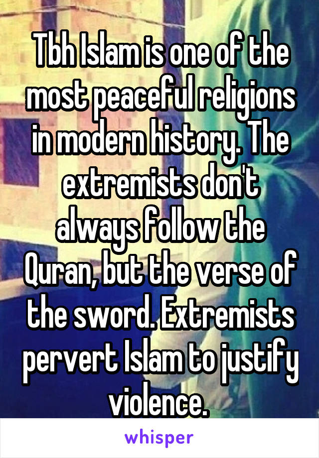 Tbh Islam is one of the most peaceful religions in modern history. The extremists don't always follow the Quran, but the verse of the sword. Extremists pervert Islam to justify violence. 