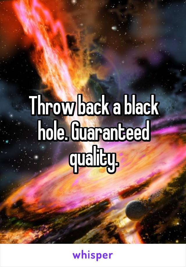 Throw back a black hole. Guaranteed quality.