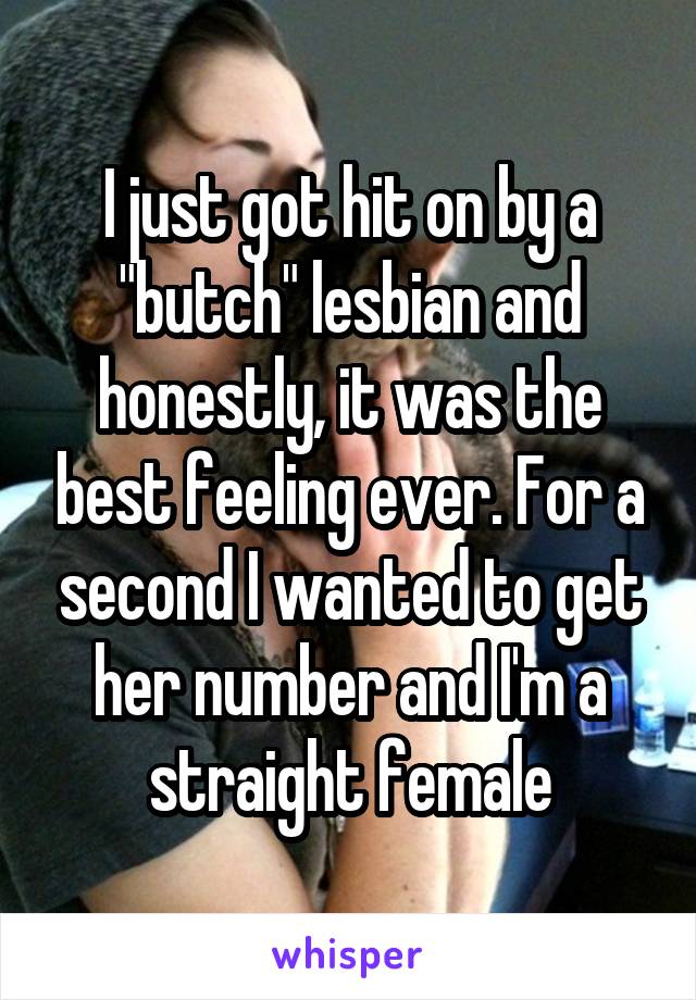 I just got hit on by a "butch" lesbian and honestly, it was the best feeling ever. For a second I wanted to get her number and I'm a straight female