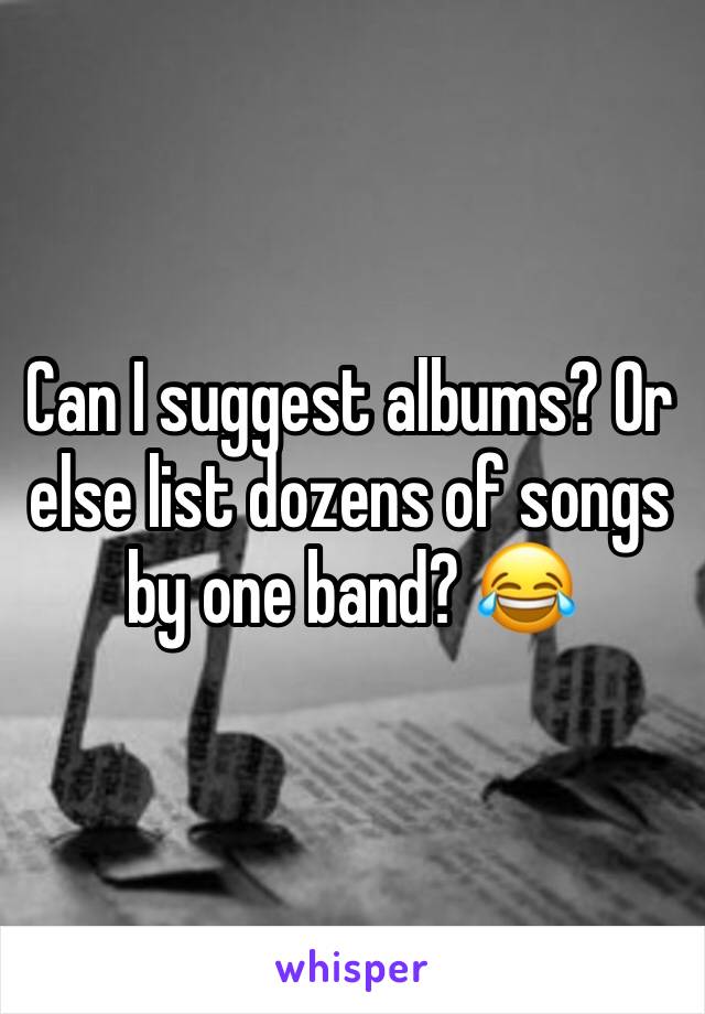 Can I suggest albums? Or else list dozens of songs by one band? 😂