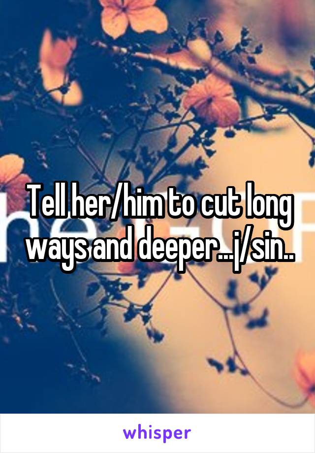 Tell her/him to cut long ways and deeper...j/sin..