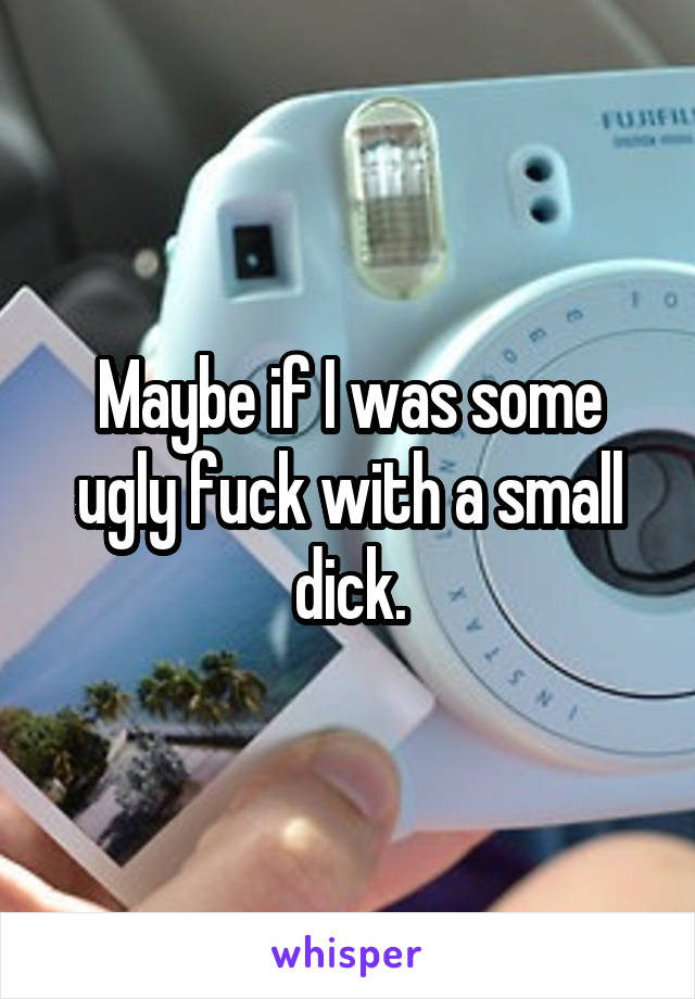 Maybe if I was some ugly fuck with a small dick.