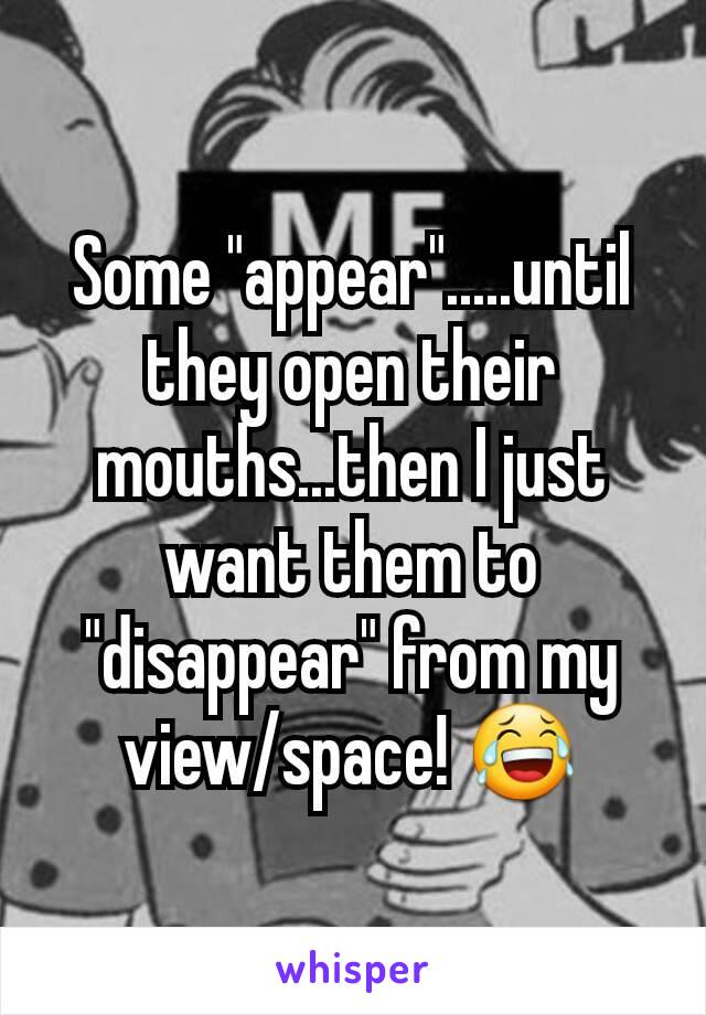Some "appear".....until they open their mouths...then I just want them to "disappear" from my view/space! 😂