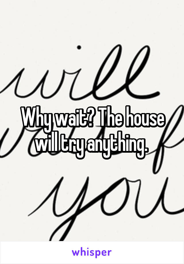 Why wait? The house will try anything. 