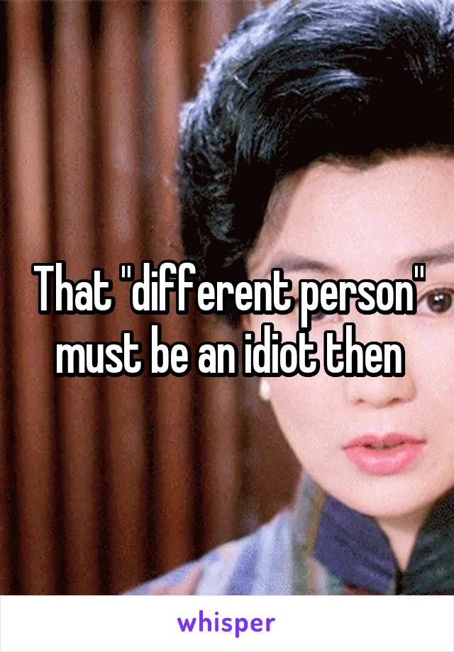 That "different person" must be an idiot then