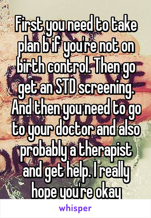 First you need to take plan b if you're not on birth control. Then go get an STD screening. And then you need to go to your doctor and also probably a therapist and get help. I really hope you're okay