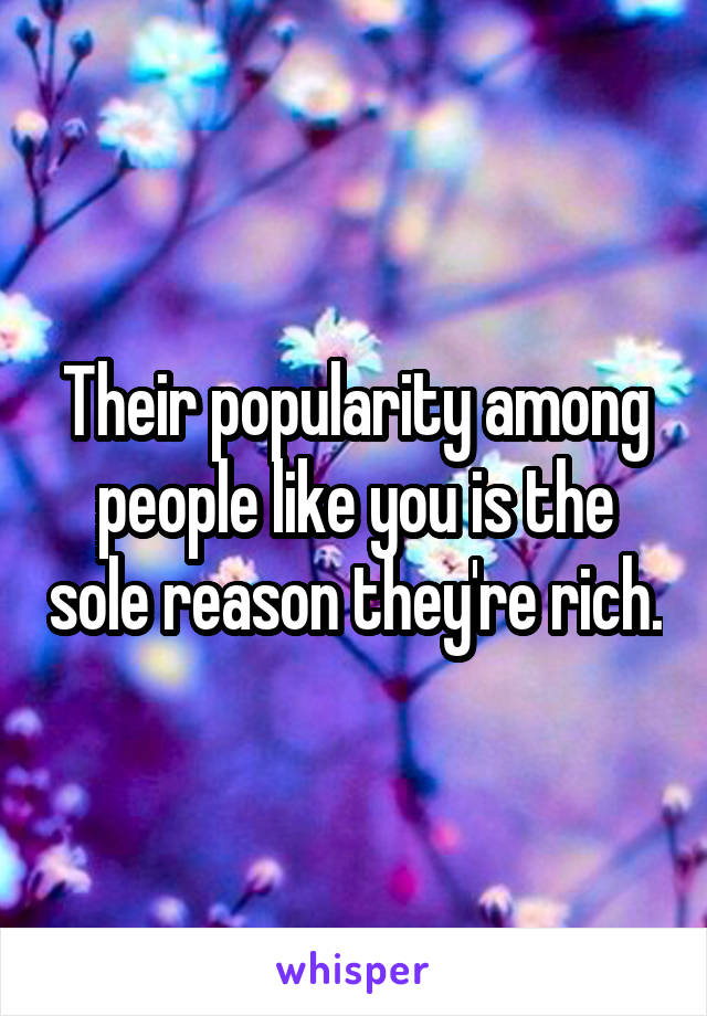 Their popularity among people like you is the sole reason they're rich.