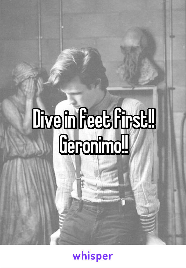 Dive in feet first!!
Geronimo!!