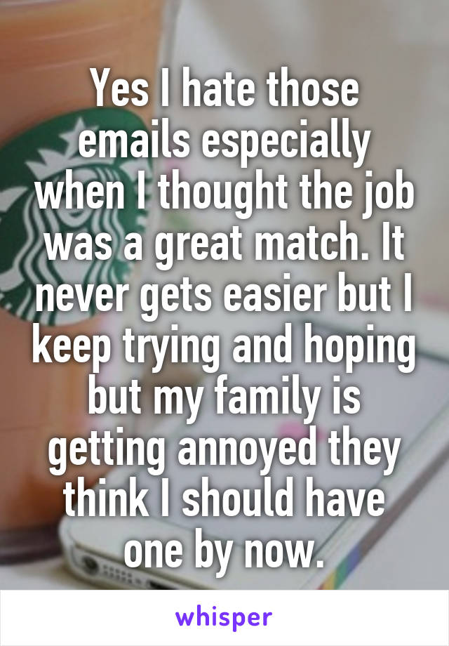 Yes I hate those emails especially when I thought the job was a great match. It never gets easier but I keep trying and hoping but my family is getting annoyed they think I should have one by now.