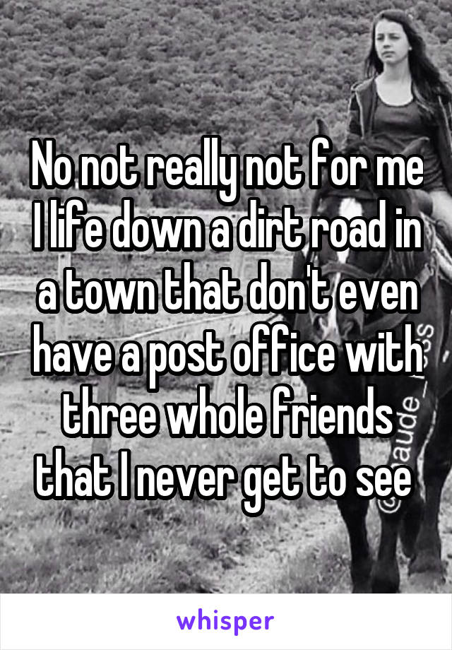 No not really not for me I life down a dirt road in a town that don't even have a post office with three whole friends that I never get to see 