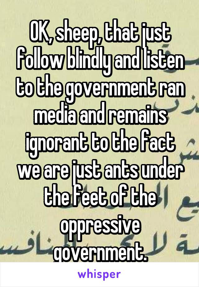 OK, sheep, that just follow blindly and listen to the government ran media and remains ignorant to the fact we are just ants under the feet of the oppressive government.