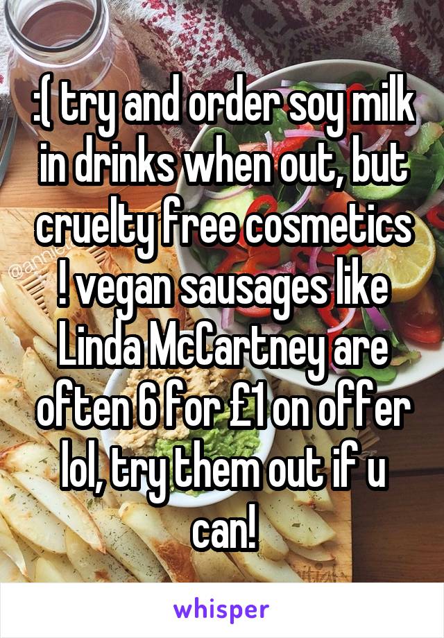 :( try and order soy milk in drinks when out, but cruelty free cosmetics ! vegan sausages like Linda McCartney are often 6 for £1 on offer lol, try them out if u can!