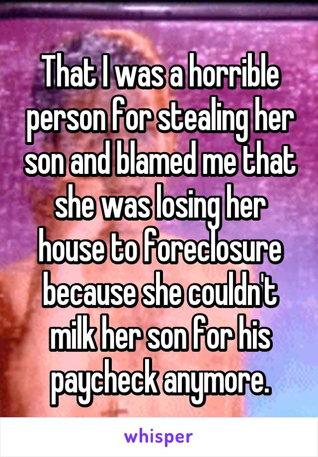 That I was a horrible person for stealing her son and blamed me that she was losing her house to foreclosure because she couldn't milk her son for his paycheck anymore.