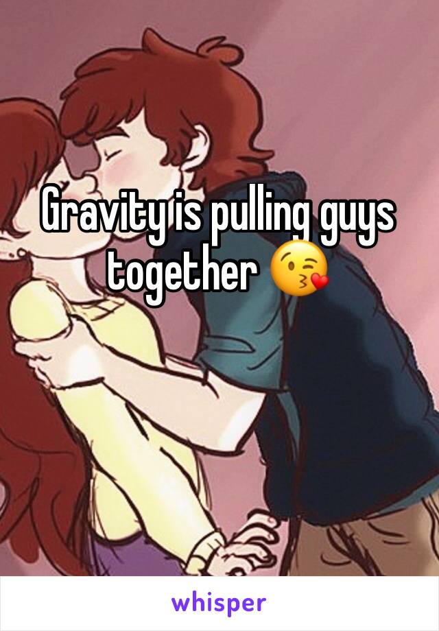 Gravity is pulling guys together 😘
