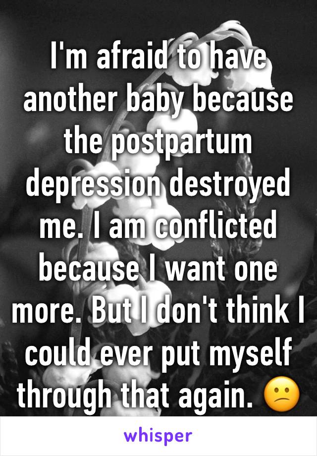 I'm afraid to have another baby because the postpartum depression destroyed me. I am conflicted because I want one more. But I don't think I could ever put myself through that again. 😕