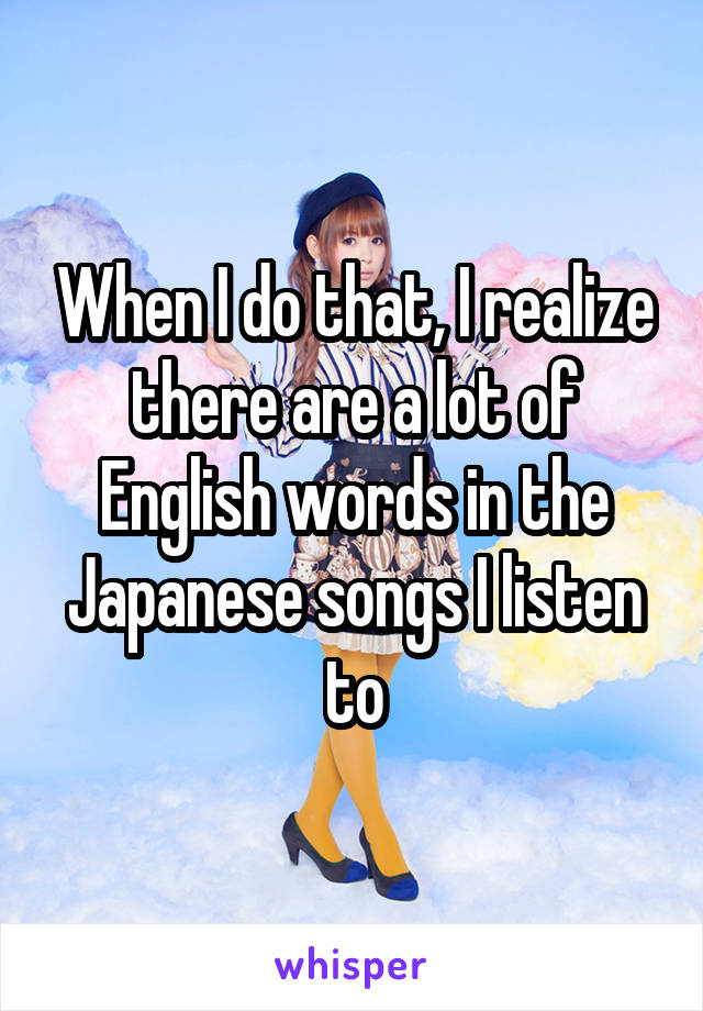 When I do that, I realize there are a lot of English words in the Japanese songs I listen to