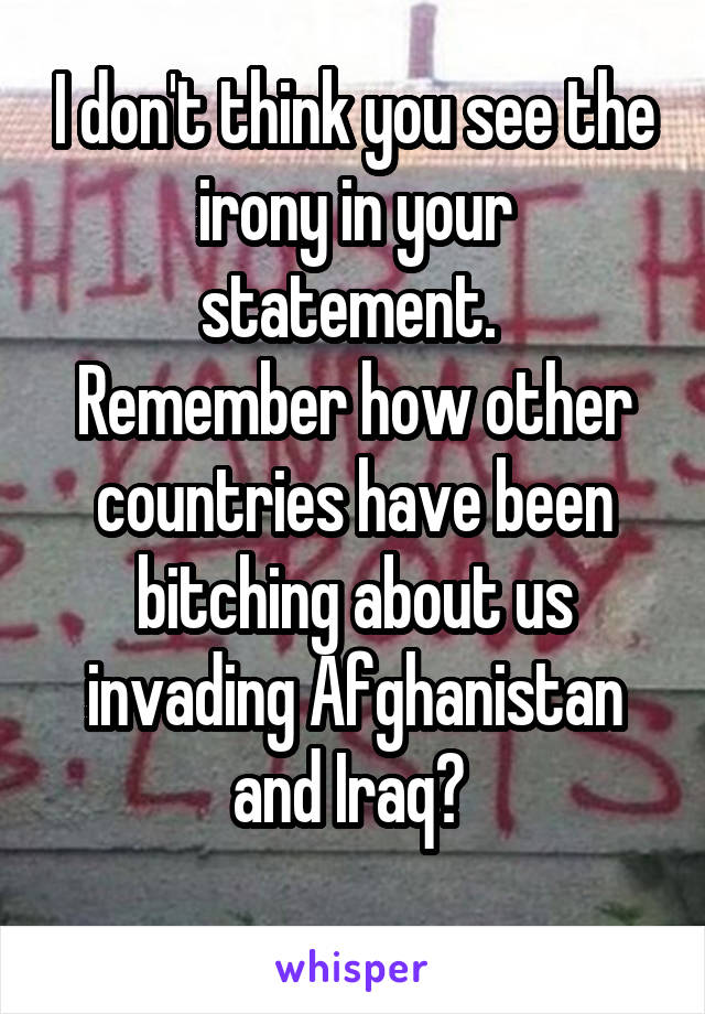 I don't think you see the irony in your statement. 
Remember how other countries have been bitching about us invading Afghanistan and Iraq? 
