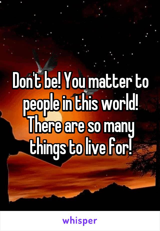 Don't be! You matter to people in this world! There are so many things to live for!