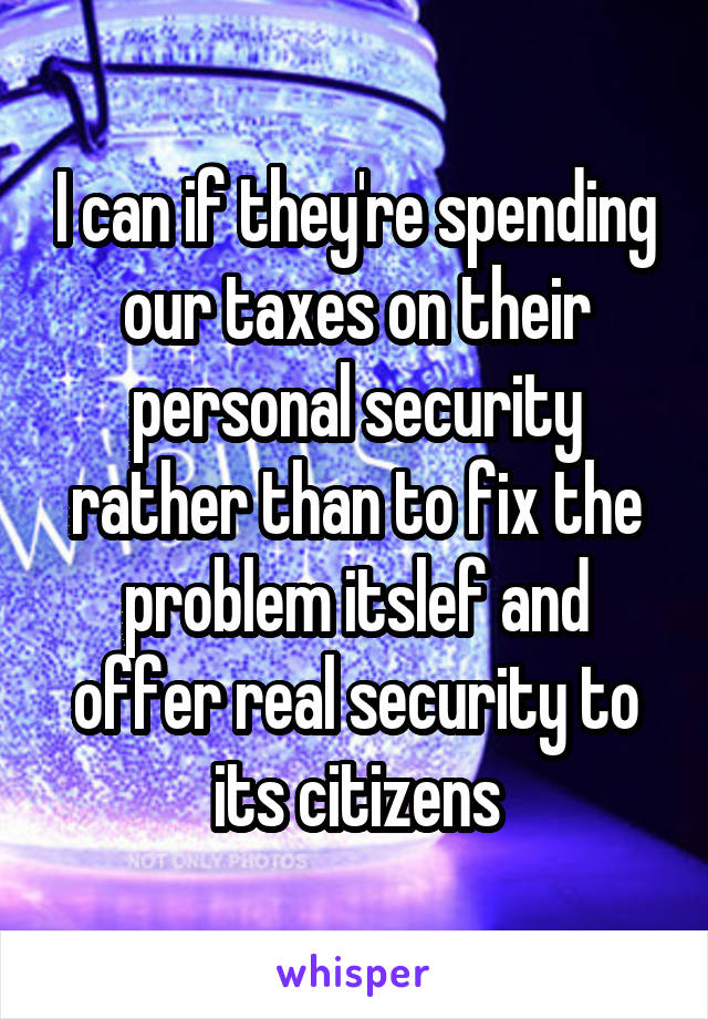 I can if they're spending our taxes on their personal security rather than to fix the problem itslef and offer real security to its citizens