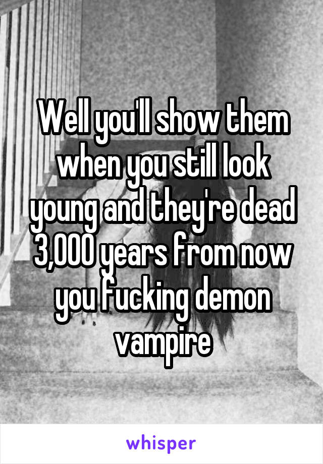 Well you'll show them when you still look young and they're dead 3,000 years from now you fucking demon vampire