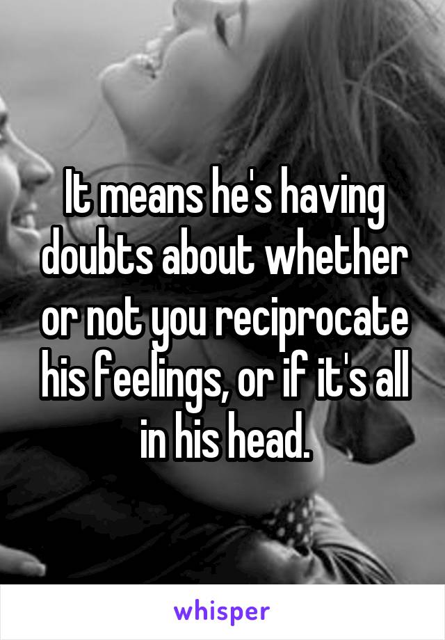 It means he's having doubts about whether or not you reciprocate his feelings, or if it's all in his head.