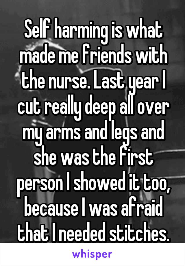 Self harming is what made me friends with the nurse. Last year I cut really deep all over my arms and legs and she was the first person I showed it too, because I was afraid that I needed stitches.