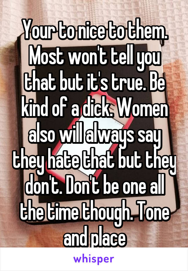 Your to nice to them. Most won't tell you that but it's true. Be kind of a dick. Women also will always say they hate that but they don't. Don't be one all the time though. Tone and place