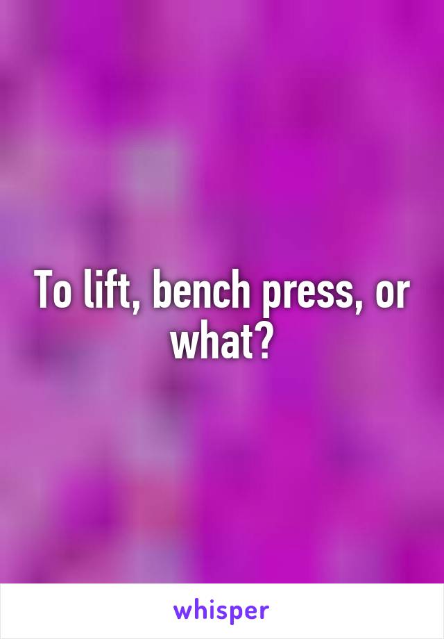 To lift, bench press, or what?