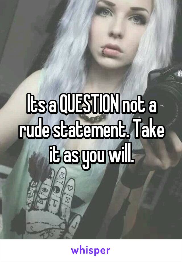 Its a QUESTION not a rude statement. Take it as you will.