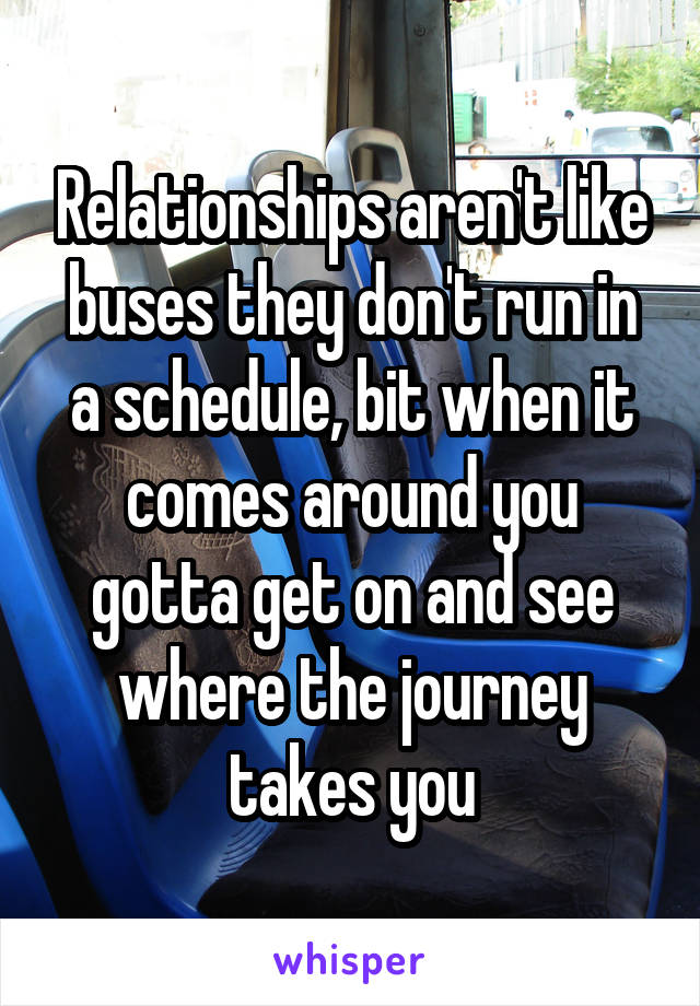 Relationships aren't like buses they don't run in a schedule, bit when it comes around you gotta get on and see where the journey takes you