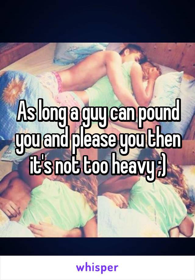 As long a guy can pound you and please you then it's not too heavy ;)