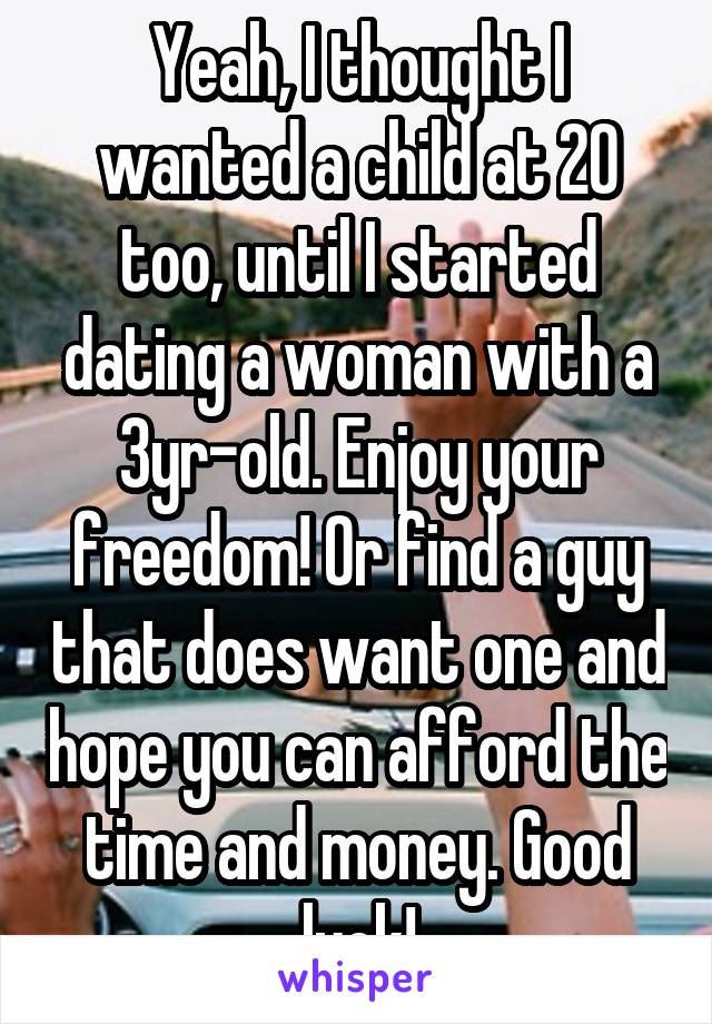 Yeah, I thought I wanted a child at 20 too, until I started dating a woman with a 3yr-old. Enjoy your freedom! Or find a guy that does want one and hope you can afford the time and money. Good luck!