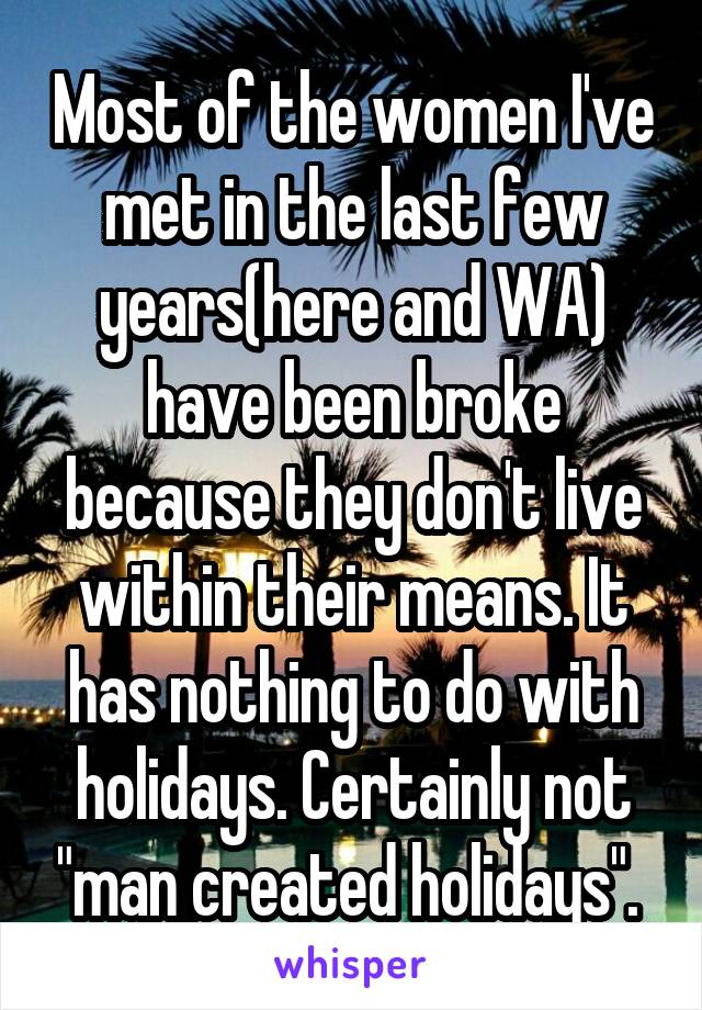 Most of the women I've met in the last few years(here and WA) have been broke because they don't live within their means. It has nothing to do with holidays. Certainly not "man created holidays". 