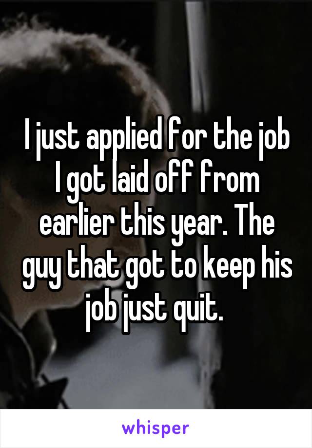 I just applied for the job I got laid off from earlier this year. The guy that got to keep his job just quit. 
