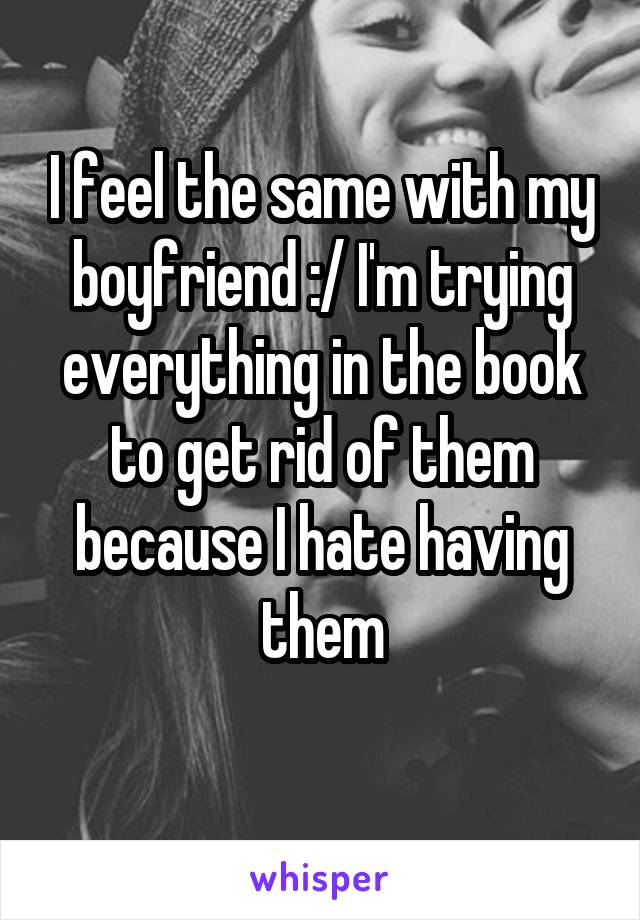 I feel the same with my boyfriend :/ I'm trying everything in the book to get rid of them because I hate having them
