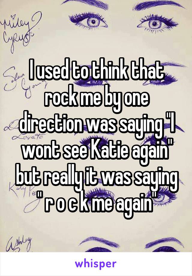 I used to think that rock me by one direction was saying "I wont see Katie again" but really it was saying " r o c k me again"