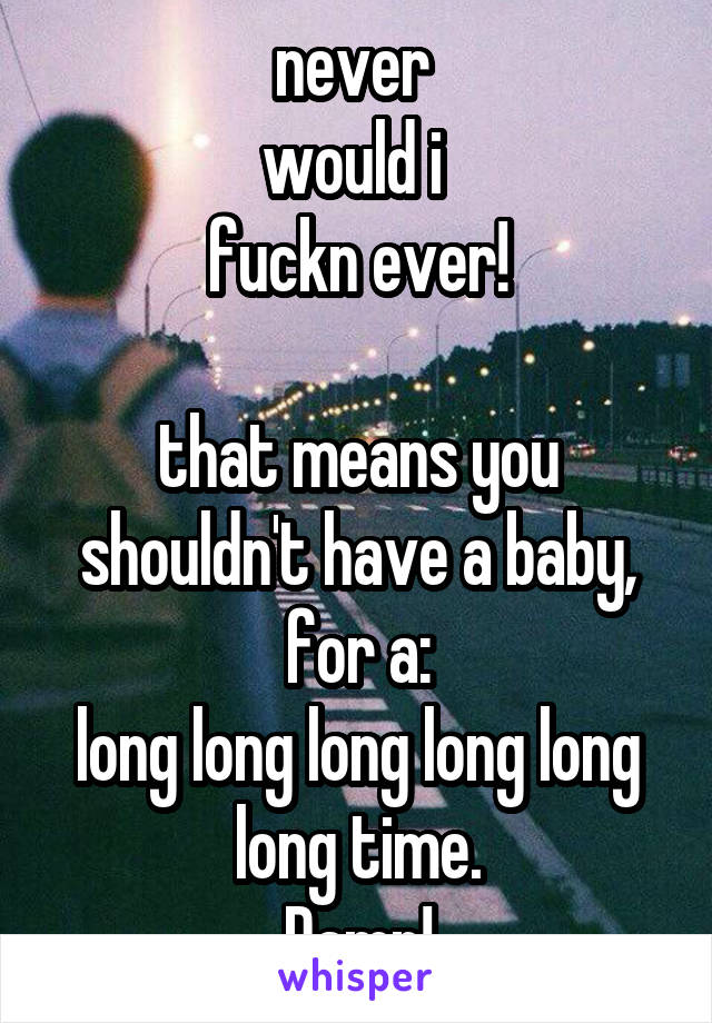 never 
would i 
fuckn ever!

that means you shouldn't have a baby, for a:
long long long long long long time.
Damn!
